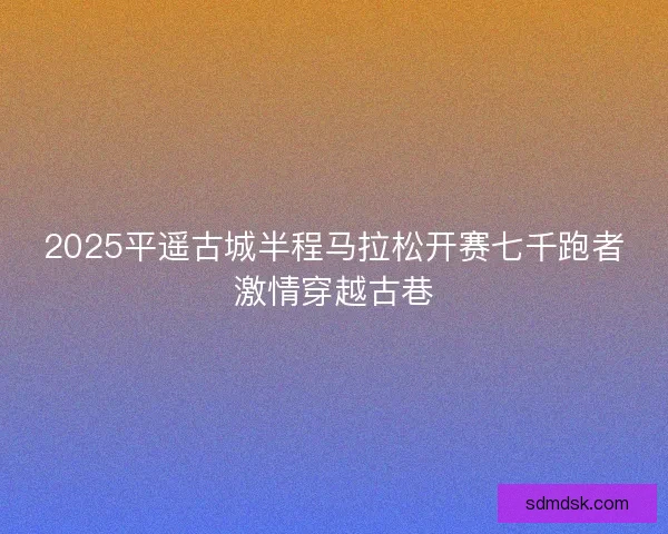 2025平遥古城半程马拉松开赛七千跑者激情穿越古巷