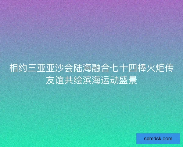 相约三亚亚沙会陆海融合七十四棒火炬传友谊共绘滨海运动盛景
