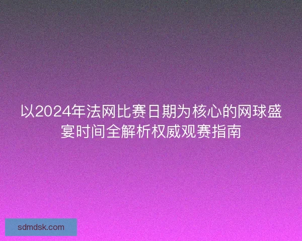 以2024年法网比赛日期为核心的网球盛宴时间全解析权威观赛指南