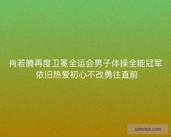 肖若腾再度卫冕全运会男子体操全能冠军 依旧热爱初心不改勇往直前