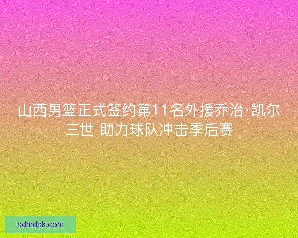 山西男篮正式签约第11名外援乔治·凯尔三世 助力球队冲击季后赛